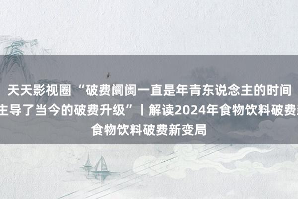 天天影视圈 “破费阛阓一直是年青东说念主的时间 00后主导了当今的破费升级”丨解读2024年食物饮料破费新变局