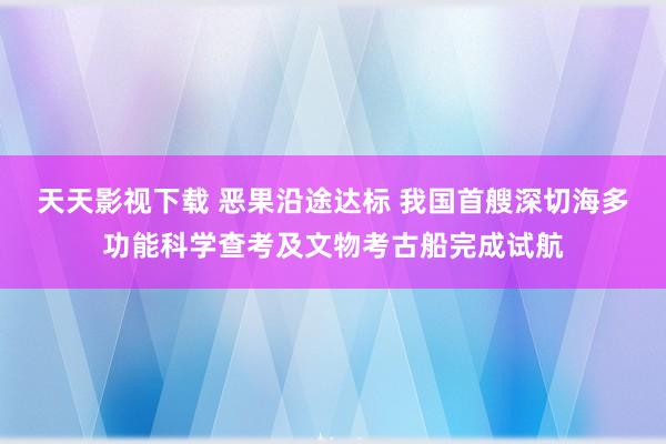 天天影视下载 恶果沿途达标 我国首艘深切海多功能科学查考及文物考古船完成试航