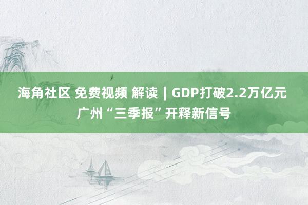 海角社区 免费视频 解读∣GDP打破2.2万亿元 广州“三季报”开释新信号