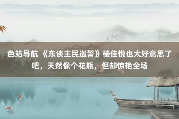 色站导航 《东谈主民巡警》楼佳悦也太好意思了吧，天然像个花瓶，但却惊艳全场