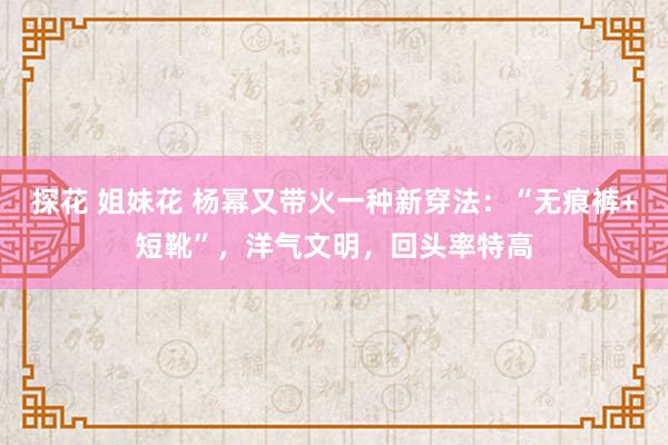 探花 姐妹花 杨幂又带火一种新穿法：“无痕裤+短靴”，洋气文明，回头率特高