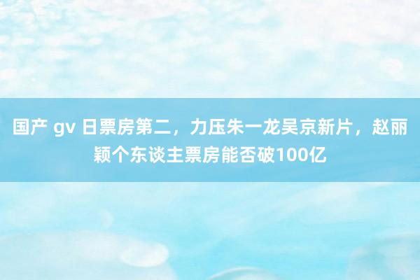 国产 gv 日票房第二，力压朱一龙吴京新片，赵丽颖个东谈主票房能否破100亿