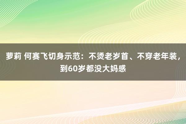 萝莉 何赛飞切身示范：不烫老岁首、不穿老年装，到60岁都没大妈感