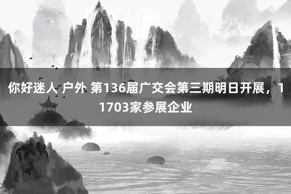 你好迷人 户外 第136届广交会第三期明日开展，11703家参展企业