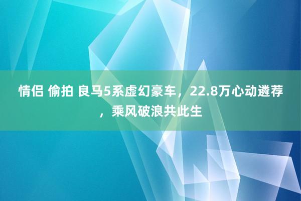 情侣 偷拍 良马5系虚幻豪车，22.8万心动遴荐，乘风破浪共此生