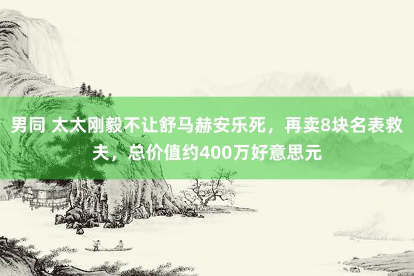 男同 太太刚毅不让舒马赫安乐死，再卖8块名表救夫，总价值约400万好意思元