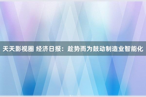 天天影视圈 经济日报：趁势而为鼓动制造业智能化