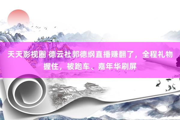 天天影视圈 德云社郭德纲直播赚翻了，全程礼物握住，被跑车、嘉年华刷屏