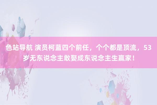 色站导航 演员柯蓝四个前任，个个都是顶流，53岁无东说念主敢娶成东说念主生赢家！