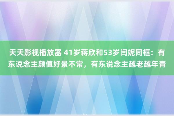 天天影视播放器 41岁蒋欣和53岁闫妮同框：有东说念主颜值好景不常，有东说念主越老越年青