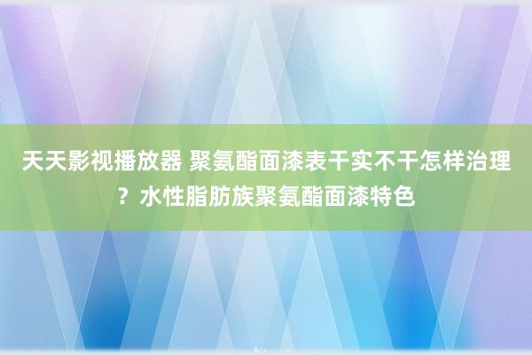 天天影视播放器 聚氨酯面漆表干实不干怎样治理？水性脂肪族聚氨酯面漆特色