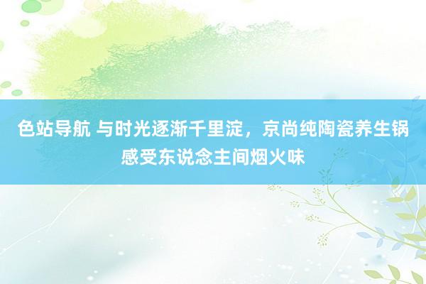 色站导航 与时光逐渐千里淀，京尚纯陶瓷养生锅感受东说念主间烟火味