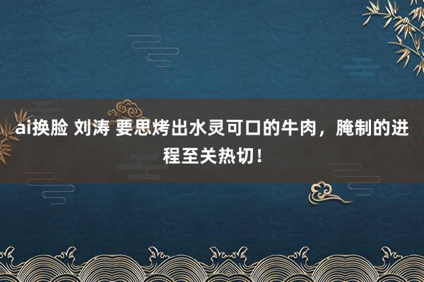 ai换脸 刘涛 要思烤出水灵可口的牛肉，腌制的进程至关热切！