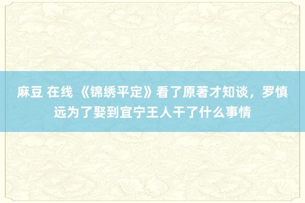 麻豆 在线 《锦绣平定》看了原著才知谈，罗慎远为了娶到宜宁王人干了什么事情