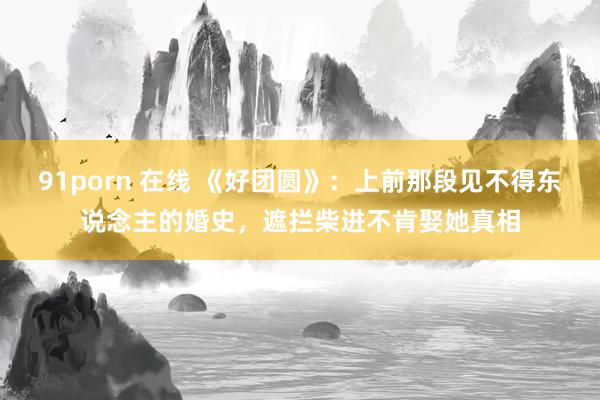 91porn 在线 《好团圆》：上前那段见不得东说念主的婚史，遮拦柴进不肯娶她真相