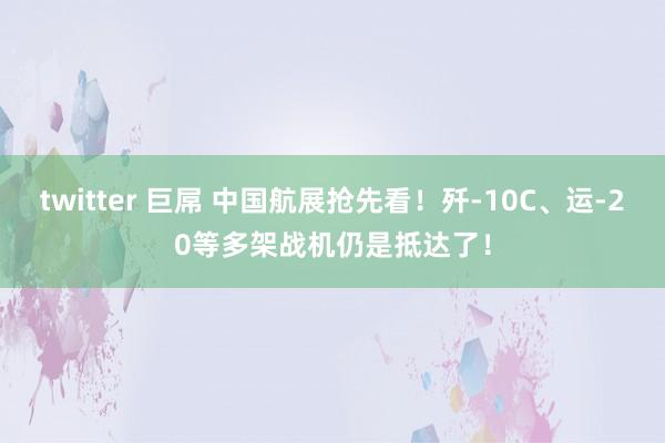 twitter 巨屌 中国航展抢先看！歼-10C、运-20等多架战机仍是抵达了！