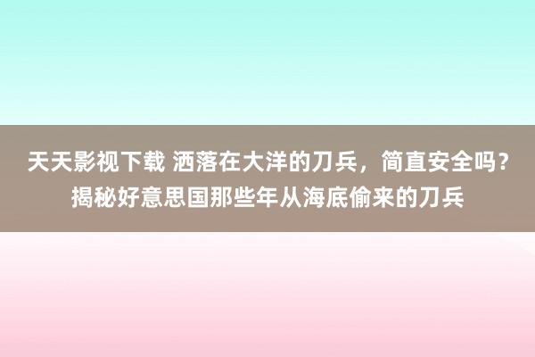 天天影视下载 洒落在大洋的刀兵，简直安全吗？揭秘好意思国那些年从海底偷来的刀兵