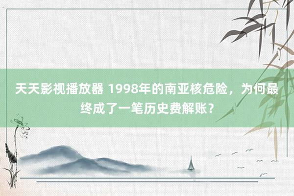 天天影视播放器 1998年的南亚核危险，为何最终成了一笔历史费解账？