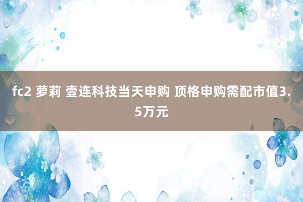 fc2 萝莉 壹连科技当天申购 顶格申购需配市值3.5万元