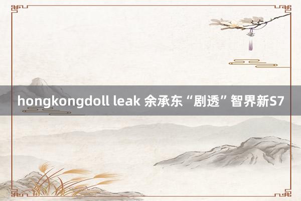 hongkongdoll leak 余承东“剧透”智界新S7