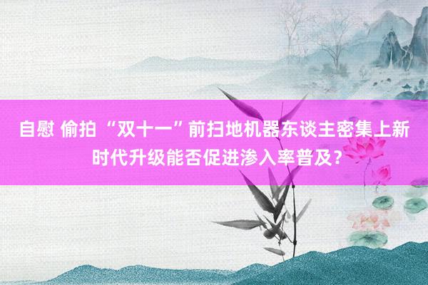 自慰 偷拍 “双十一”前扫地机器东谈主密集上新 时代升级能否促进渗入率普及？