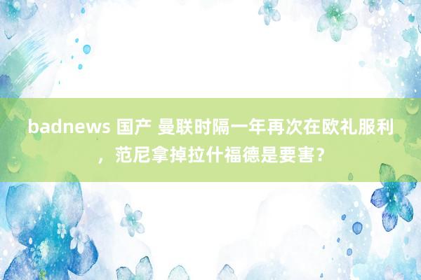 badnews 国产 曼联时隔一年再次在欧礼服利，范尼拿掉拉什福德是要害？