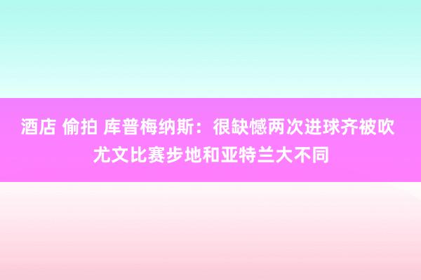 酒店 偷拍 库普梅纳斯：很缺憾两次进球齐被吹 尤文比赛步地和亚特兰大不同