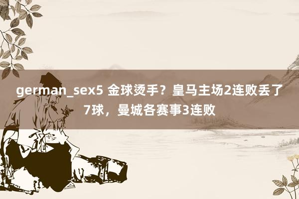 german_sex5 金球烫手？皇马主场2连败丢了7球，曼城各赛事3连败