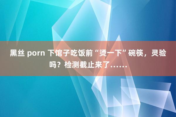 黑丝 porn 下馆子吃饭前“烫一下”碗筷，灵验吗？检测截止来了……