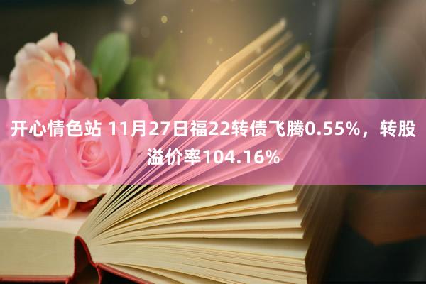 开心情色站 11月27日福22转债飞腾0.55%，转股溢价率104.16%