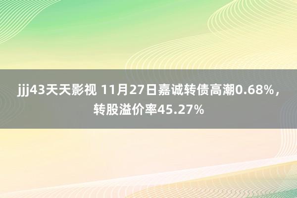 jjj43天天影视 11月27日嘉诚转债高潮0.68%，转股溢价率45.27%