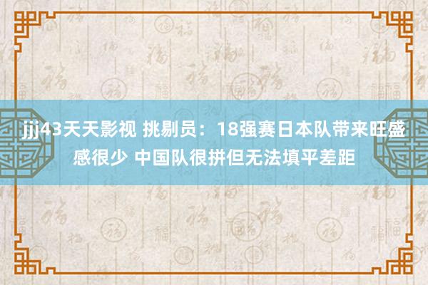 jjj43天天影视 挑剔员：18强赛日本队带来旺盛感很少 中国队很拼但无法填平差距