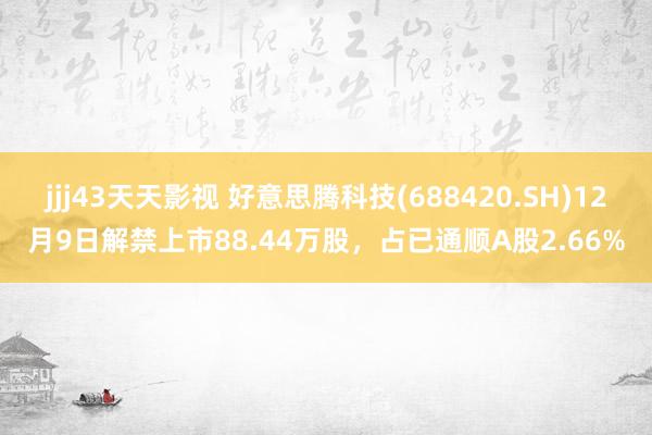 jjj43天天影视 好意思腾科技(688420.SH)12月9日解禁上市88.44万股，占已通顺A股2.66%