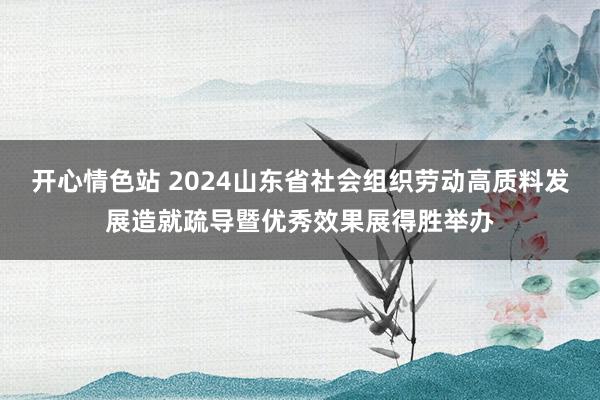 开心情色站 2024山东省社会组织劳动高质料发展造就疏导暨优秀效果展得胜举办