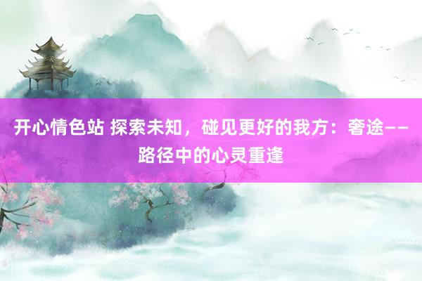 开心情色站 探索未知，碰见更好的我方：奢途——路径中的心灵重逢