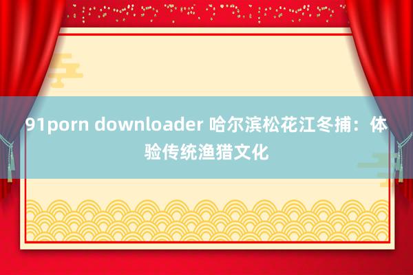 91porn downloader 哈尔滨松花江冬捕：体验传统渔猎文化