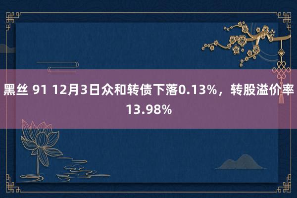 黑丝 91 12月3日众和转债下落0.13%，转股溢价率13.98%