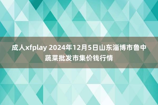 成人xfplay 2024年12月5日山东淄博市鲁中蔬菜批发市集价钱行情