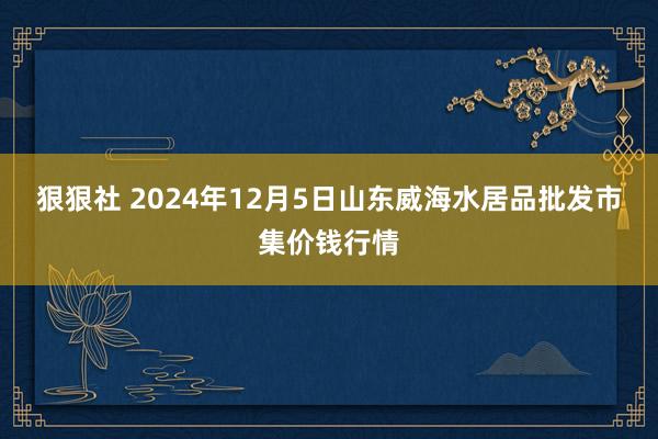 狠狠社 2024年12月5日山东威海水居品批发市集价钱行情