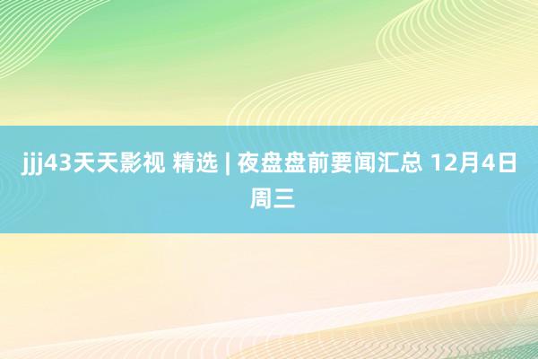 jjj43天天影视 精选 | 夜盘盘前要闻汇总 12月4日 周三