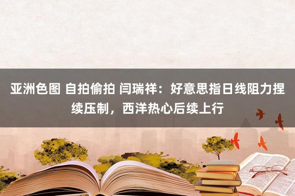 亚洲色图 自拍偷拍 闫瑞祥：好意思指日线阻力捏续压制，西洋热心后续上行