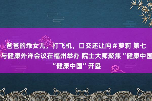 爸爸的乖女儿，打飞机，口交还让禸＃萝莉 第七届食物与健康外洋会议在福州举办 院士大师聚焦“健康中国”开垦