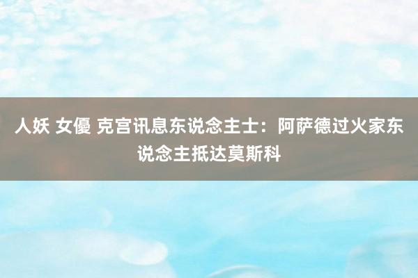 人妖 女優 克宫讯息东说念主士：阿萨德过火家东说念主抵达莫斯科