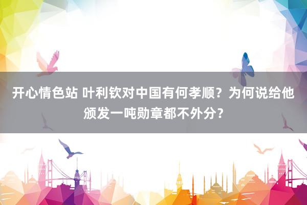 开心情色站 叶利钦对中国有何孝顺？为何说给他颁发一吨勋章都不外分？