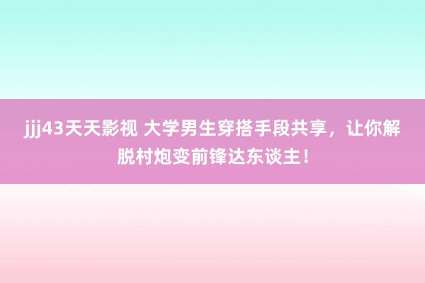 jjj43天天影视 大学男生穿搭手段共享，让你解脱村炮变前锋达东谈主！