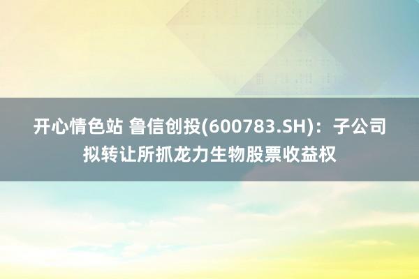 开心情色站 鲁信创投(600783.SH)：子公司拟转让所抓龙力生物股票收益权