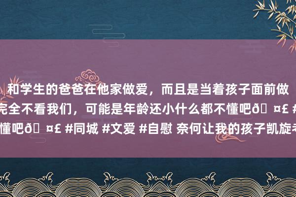 和学生的爸爸在他家做爱，而且是当着孩子面前做爱，太刺激了，孩子完全不看我们，可能是年龄还小什么都不懂吧🤣 #同城 #文爱 #自慰 奈何让我的孩子凯旋考上究诘生？