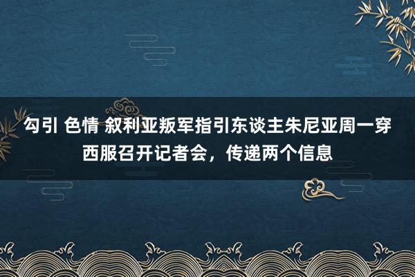 勾引 色情 叙利亚叛军指引东谈主朱尼亚周一穿西服召开记者会，传递两个信息