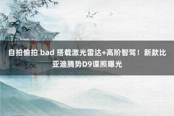 自拍偷拍 bad 搭载激光雷达+高阶智驾！新款比亚迪腾势D9谍照曝光