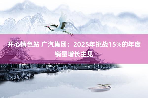 开心情色站 广汽集团：2025年挑战15%的年度销量增长主见